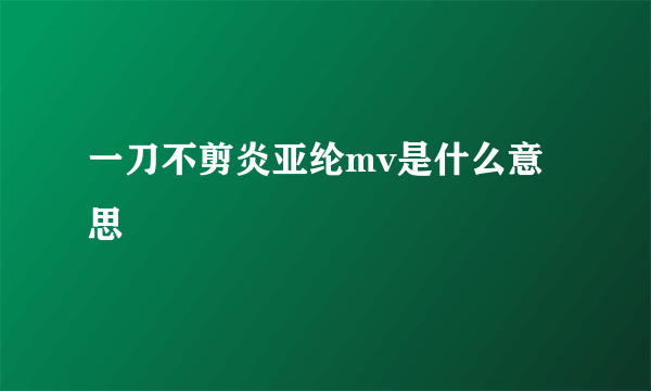 一刀不剪炎亚纶mv是什么意思