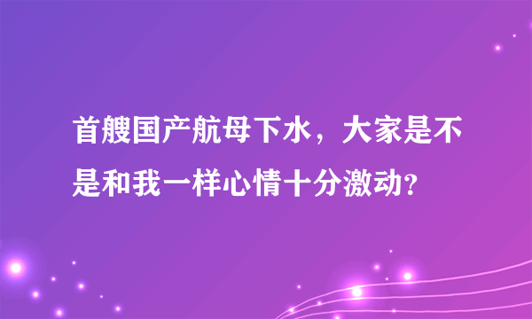 首艘国产航母下水，大家是不是和我一样心情十分激动？