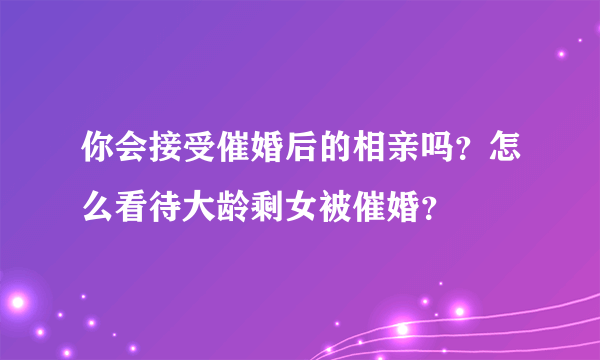 你会接受催婚后的相亲吗？怎么看待大龄剩女被催婚？