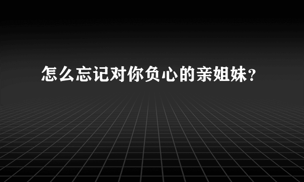 怎么忘记对你负心的亲姐妹？