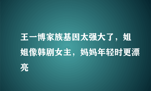 王一博家族基因太强大了，姐姐像韩剧女主，妈妈年轻时更漂亮