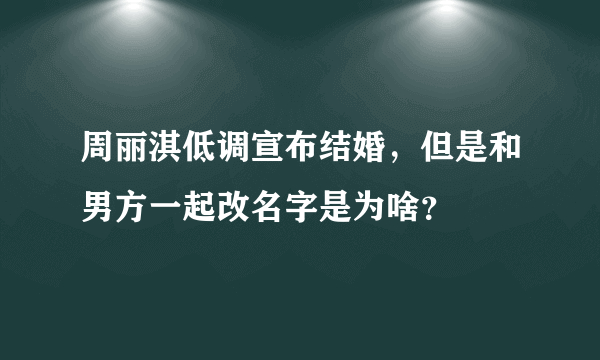 周丽淇低调宣布结婚，但是和男方一起改名字是为啥？