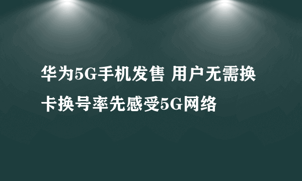 华为5G手机发售 用户无需换卡换号率先感受5G网络