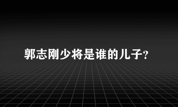 郭志刚少将是谁的儿子？