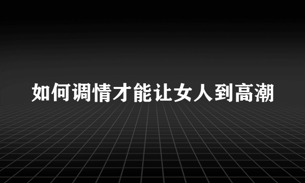 如何调情才能让女人到高潮