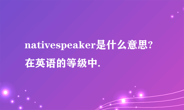 nativespeaker是什么意思?在英语的等级中.