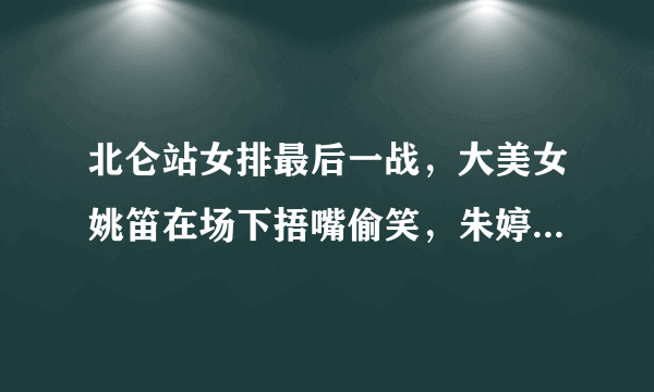 北仑站女排最后一战，大美女姚笛在场下捂嘴偷笑，朱婷还手舞足蹈的发生了什么？