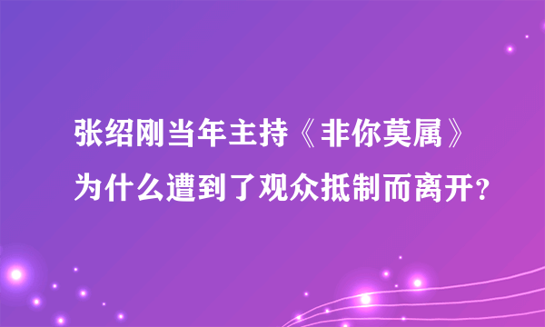 张绍刚当年主持《非你莫属》为什么遭到了观众抵制而离开？