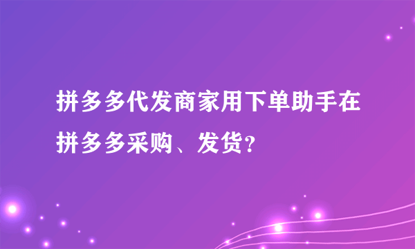 拼多多代发商家用下单助手在拼多多采购、发货？