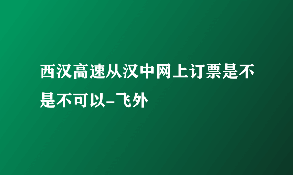 西汉高速从汉中网上订票是不是不可以-飞外