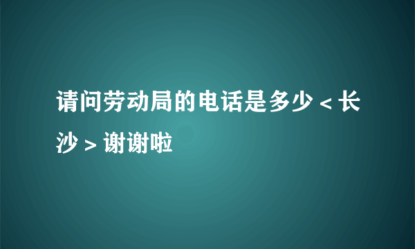 请问劳动局的电话是多少＜长沙＞谢谢啦