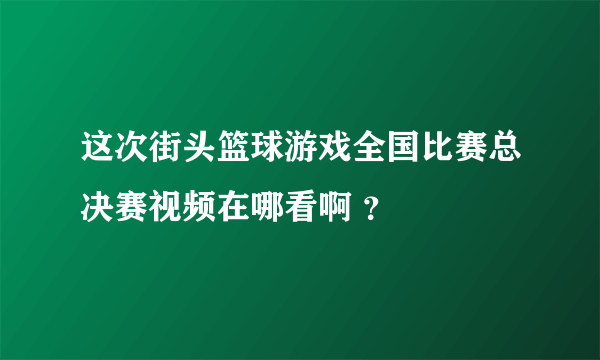 这次街头篮球游戏全国比赛总决赛视频在哪看啊 ？