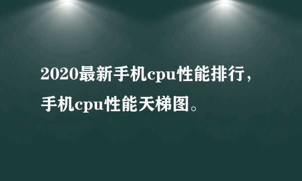 2020最新手机cpu性能排行，手机cpu性能天梯图。