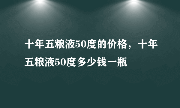 十年五粮液50度的价格，十年五粮液50度多少钱一瓶