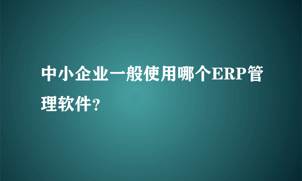 中小企业一般使用哪个ERP管理软件？