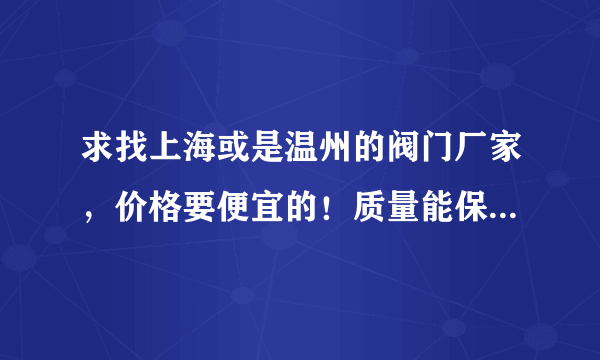 求找上海或是温州的阀门厂家，价格要便宜的！质量能保证一年就行！请留下联系方式