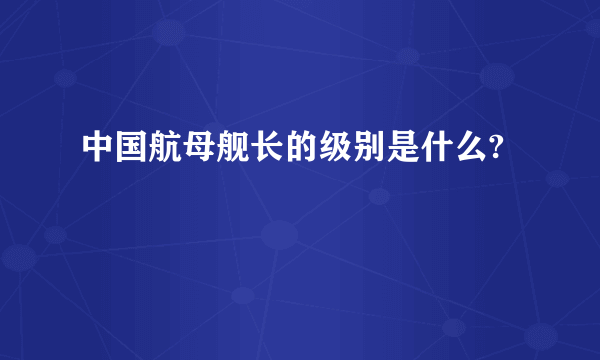 中国航母舰长的级别是什么?