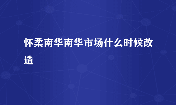 怀柔南华南华市场什么时候改造