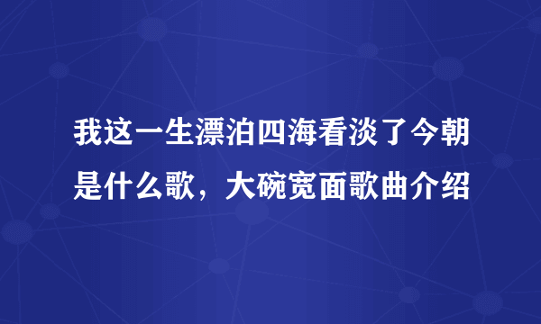 我这一生漂泊四海看淡了今朝是什么歌，大碗宽面歌曲介绍