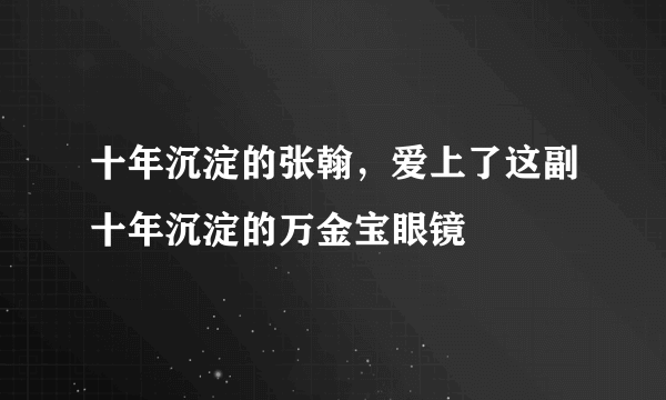 十年沉淀的张翰，爱上了这副十年沉淀的万金宝眼镜