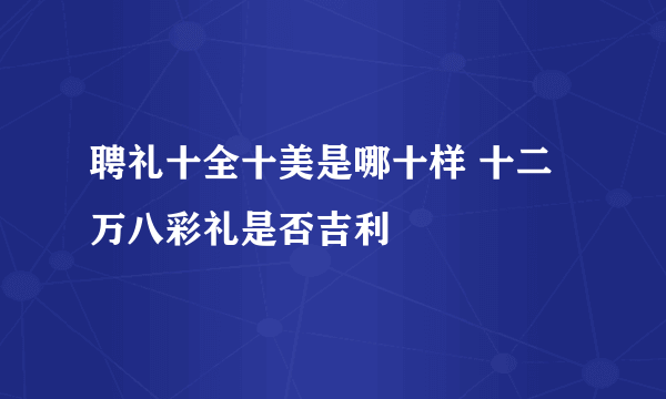 聘礼十全十美是哪十样 十二万八彩礼是否吉利