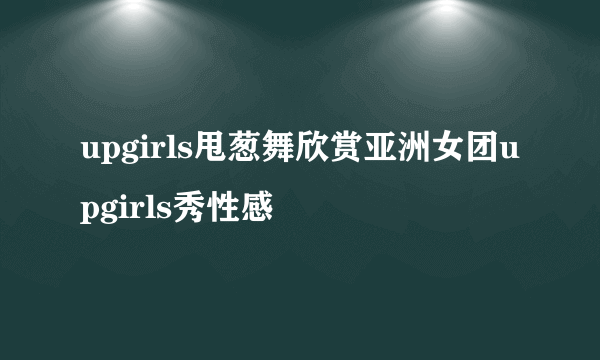 upgirls甩葱舞欣赏亚洲女团upgirls秀性感