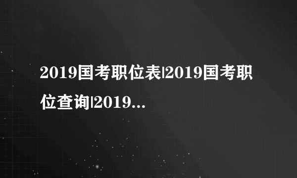 2019国考职位表|2019国考职位查询|2019国考职位表下载_2019国家公务员