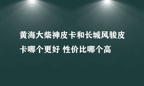 黄海大柴神皮卡和长城风骏皮卡哪个更好 性价比哪个高