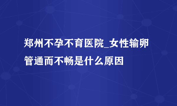 郑州不孕不育医院_女性输卵管通而不畅是什么原因