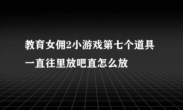 教育女佣2小游戏第七个道具一直往里放吧直怎么放