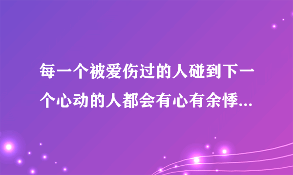 每一个被爱伤过的人碰到下一个心动的人都会有心有余悸是什么意思？