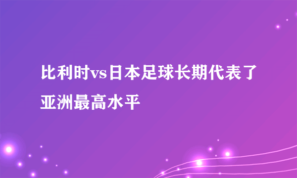 比利时vs日本足球长期代表了亚洲最高水平