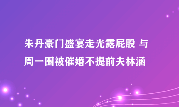 朱丹豪门盛宴走光露屁股 与周一围被催婚不提前夫林涵