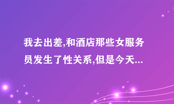 我去出差,和酒店那些女服务员发生了性关系,但是今天起床时她就告诉我她是有