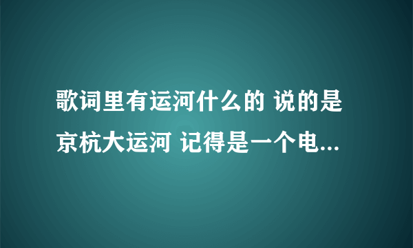 歌词里有运河什么的 说的是京杭大运河 记得是一个电视剧的主题歌 女声唱的 我好想记得是隋唐演义 求歌名