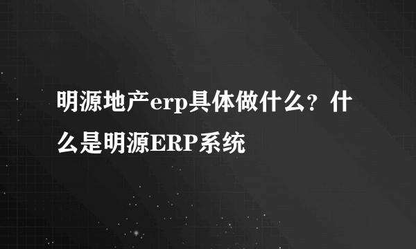 明源地产erp具体做什么？什么是明源ERP系统