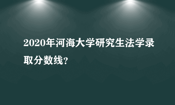 2020年河海大学研究生法学录取分数线？