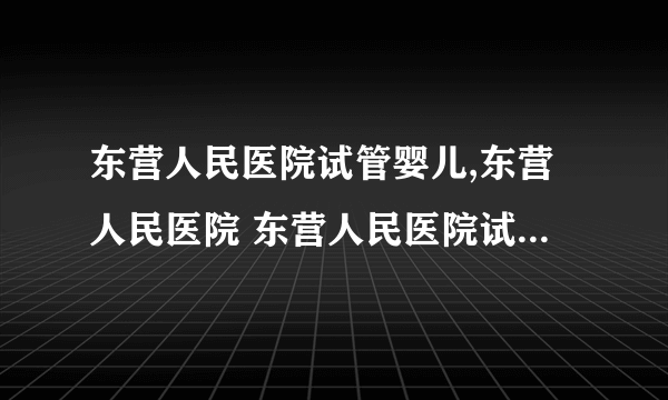 东营人民医院试管婴儿,东营人民医院 东营人民医院试管婴儿费用