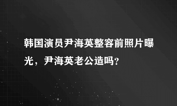 韩国演员尹海英整容前照片曝光，尹海英老公造吗？