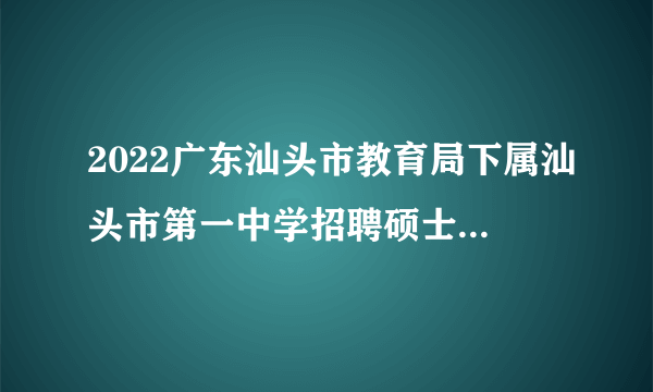 2022广东汕头市教育局下属汕头市第一中学招聘硕士研究生面试和体检公告