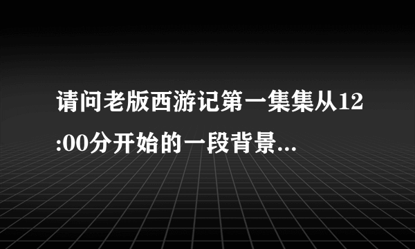 请问老版西游记第一集集从12:00分开始的一段背景音乐，是咚咚咚的声音，从跪求请问叫什么名字？