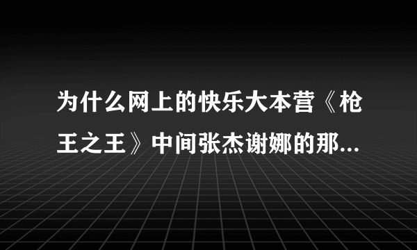 为什么网上的快乐大本营《枪王之王》中间张杰谢娜的那部分都被跳过没有啊，？