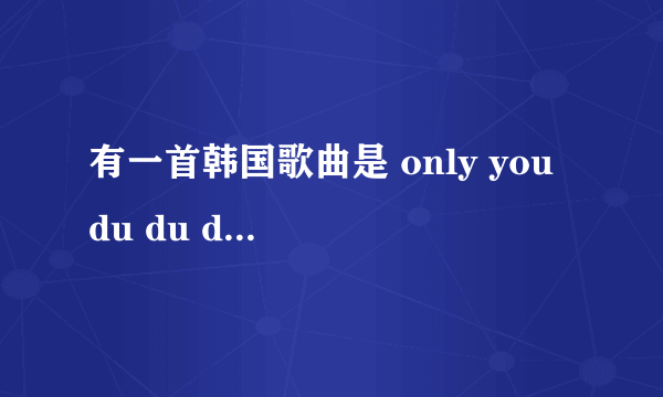 有一首韩国歌曲是 only you du du du only you du du du 蛮轻快的 是女歌手。