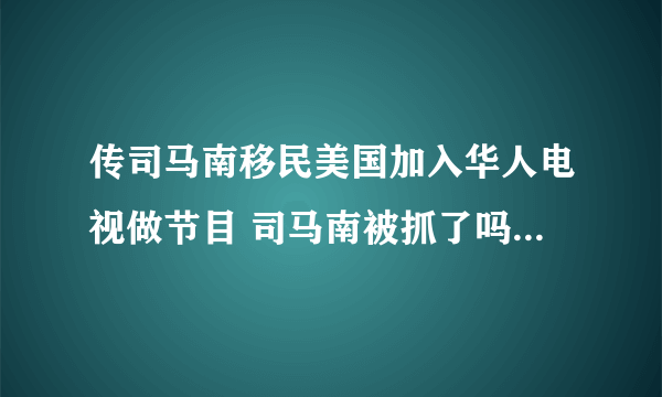 传司马南移民美国加入华人电视做节目 司马南被抓了吗原因曝光