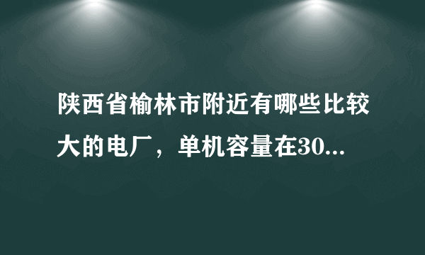 陕西省榆林市附近有哪些比较大的电厂，单机容量在300MW以上的，具体位置在哪里？