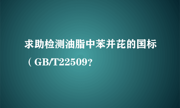 求助检测油脂中苯并芘的国标（GB/T22509？