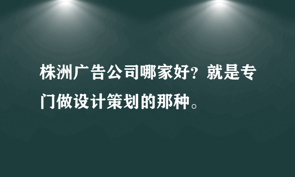 株洲广告公司哪家好？就是专门做设计策划的那种。