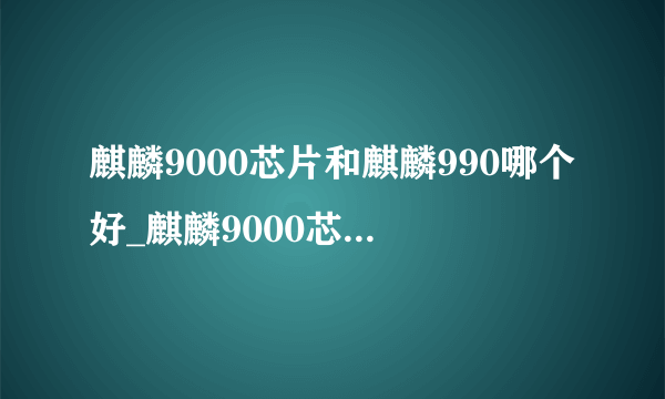 麒麟9000芯片和麒麟990哪个好_麒麟9000芯片和麒麟990哪的区别