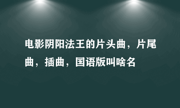 电影阴阳法王的片头曲，片尾曲，插曲，国语版叫啥名