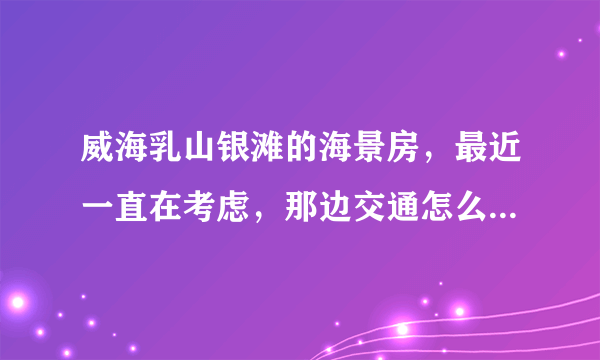 威海乳山银滩的海景房，最近一直在考虑，那边交通怎么样啊，去市区方不方便，还有在那边生活方便不？